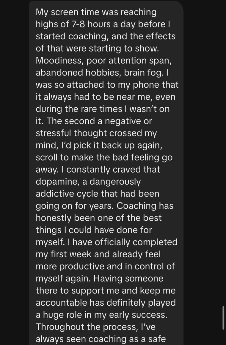 Message: my screen time was reaching highs of 7 to 8 hours a day before I started coaching, and the effects of that were starting to show. Moodiness, poor attention span, abandoned hobbies, brain fog.