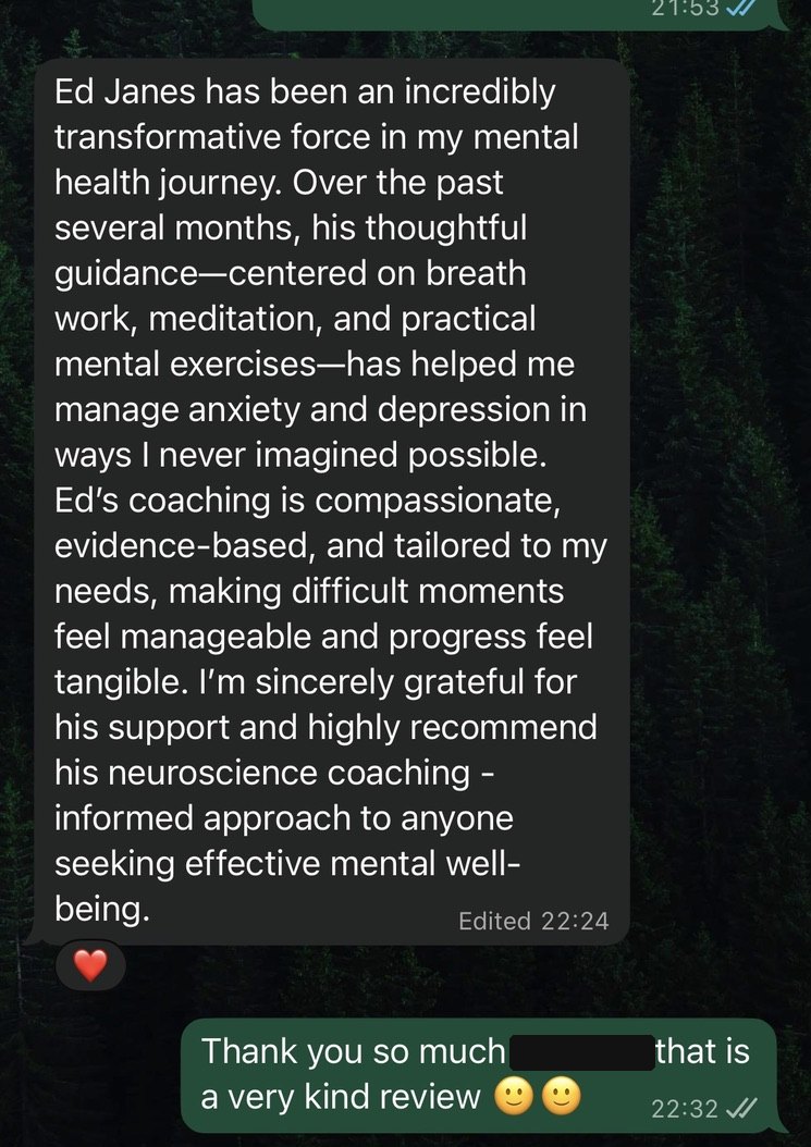 WhatsApp message: Ed has been an incredibly transformative force. His thoughtful guidance has helped me in ways I never imagined possible. I highly recommend his neuroscience informed approach.