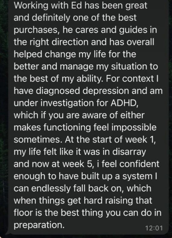 WhatsApp message: Working with Ed has been great and definitely one of the best purchases. At the start of week 1, my life felt like it was in disarray and now at week 5, I feel confident enough to have built up a system I can endlessly fall back on.
